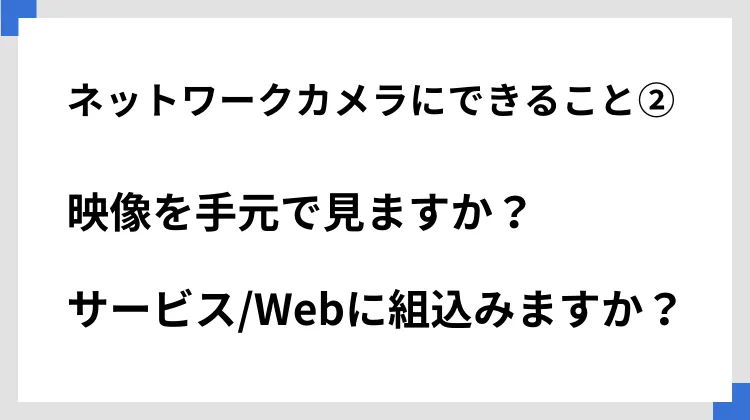 ネットワークカメラにできること②映像を手元で見ますか？　サービス/Webに組込みますか？