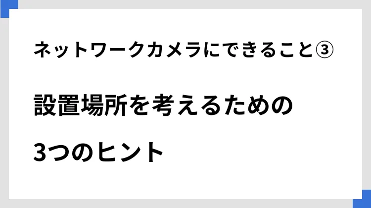 ネットワークカメラにできること③設置場所を考えるための3つのヒント